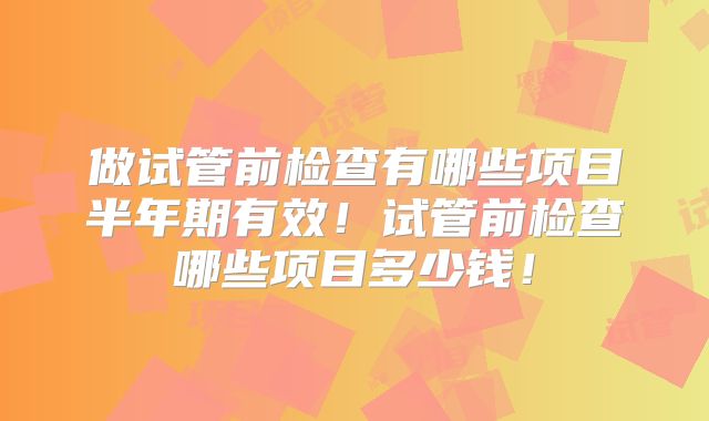 做试管前检查有哪些项目半年期有效!试管前检查哪些项目多少钱!