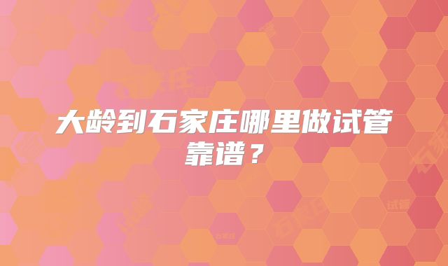 大龄到石家庄哪里做试管靠谱？