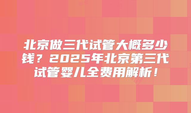 北京做三代试管大概多少钱？2025年北京第三代试管婴儿全费用解析！