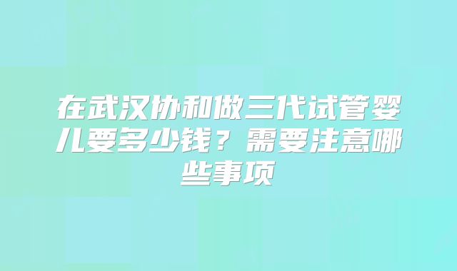在武汉协和做三代试管婴儿要多少钱？需要注意哪些事项