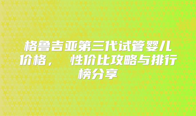 格鲁吉亚第三代试管婴儿价格， 性价比攻略与排行榜分享