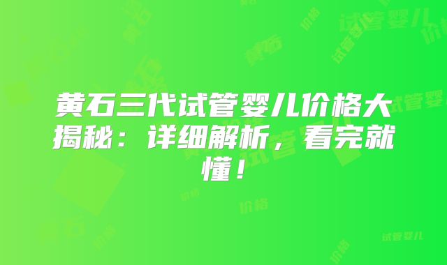 黄石三代试管婴儿价格大揭秘：详细解析，看完就懂！