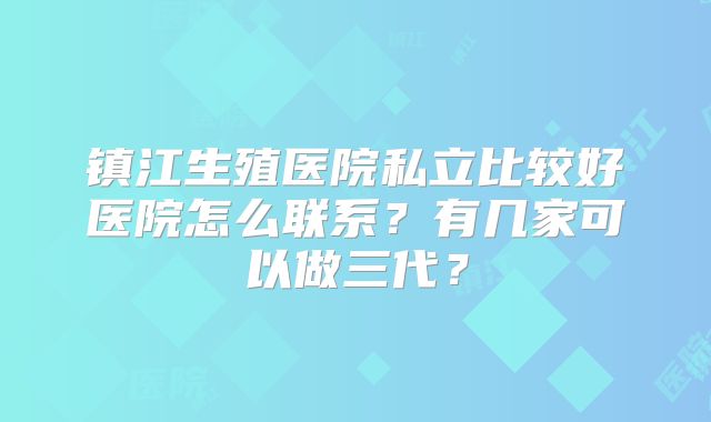 镇江生殖医院私立比较好医院怎么联系？有几家可以做三代？