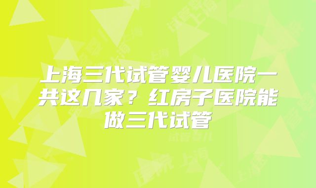 上海三代试管婴儿医院一共这几家？红房子医院能做三代试管