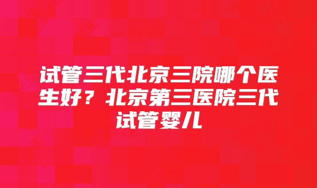 试管三代北京三院哪个医生好?北京第三医院三代试管婴儿