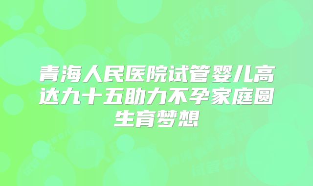青海人民医院试管婴儿高达九十五助力不孕家庭圆生育梦想