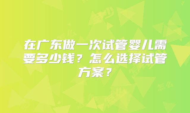 在广东做一次试管婴儿需要多少钱？怎么选择试管方案？