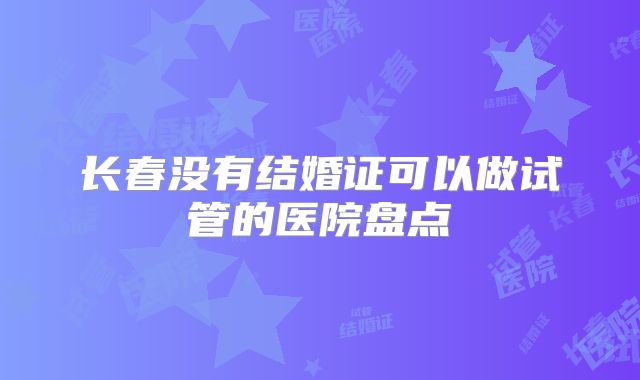 长春没有结婚证可以做试管的医院盘点