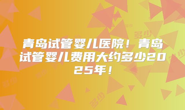 青岛试管婴儿医院!青岛试管婴儿费用大约多少2025年!