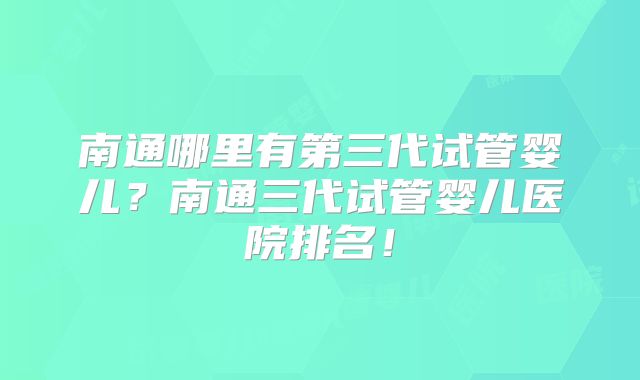 南通哪里有第三代试管婴儿?南通三代试管婴儿医院排名!