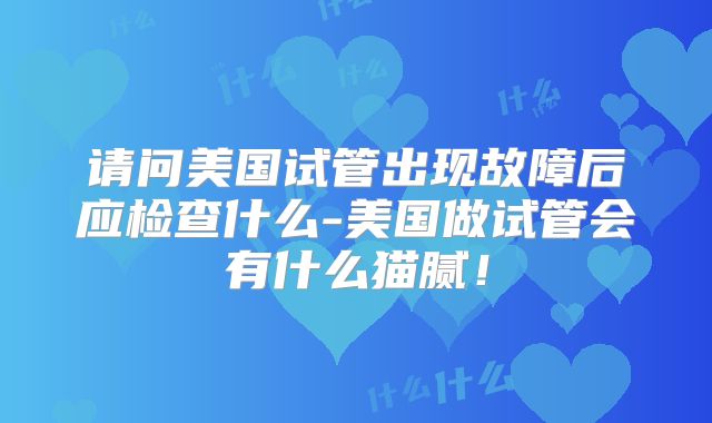 请问美国试管出现故障后应检查什么-美国做试管会有什么猫腻！