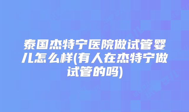 泰国杰特宁医院做试管婴儿怎么样(有人在杰特宁做试管的吗)