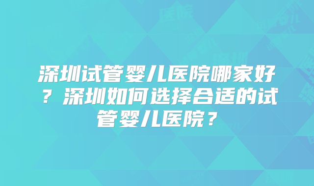 深圳试管婴儿医院哪家好？深圳如何选择合适的试管婴儿医院？