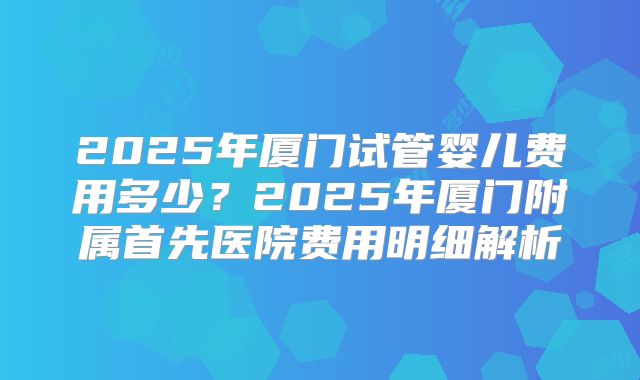 2025年厦门试管婴儿费用多少？2025年厦门附属首先医院费用明细解析
