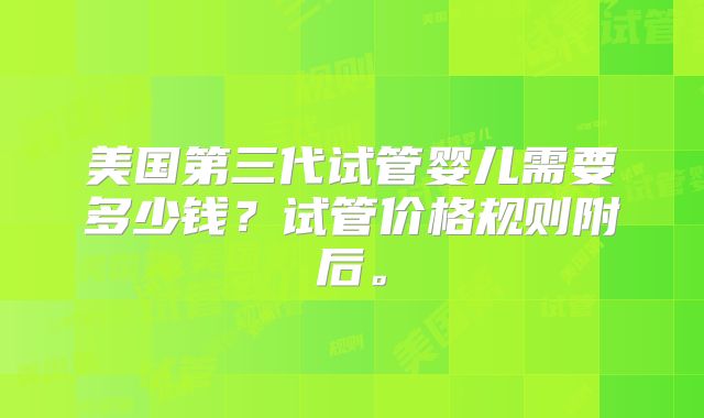 美国第三代试管婴儿需要多少钱?试管价格规则附后。
