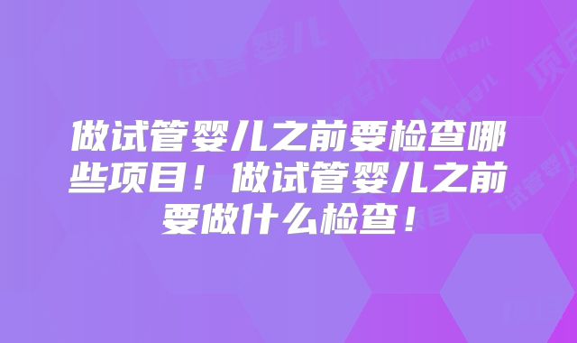 做试管婴儿之前要检查哪些项目!做试管婴儿之前要做什么检查!