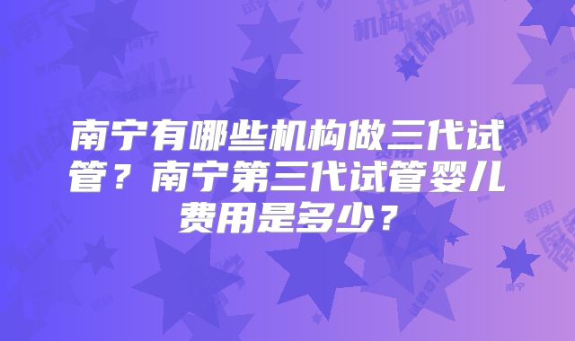 南宁有哪些机构做三代试管？南宁第三代试管婴儿费用是多少？