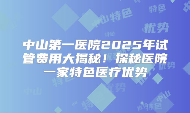 中山第一医院2025年试管费用大揭秘！探秘医院一家特色医疗优势