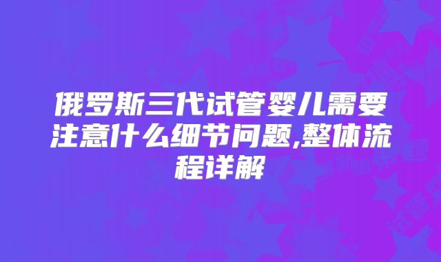 俄罗斯三代试管婴儿需要注意什么细节问题,整体流程详解