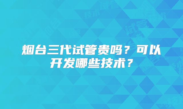 烟台三代试管贵吗？可以开发哪些技术？