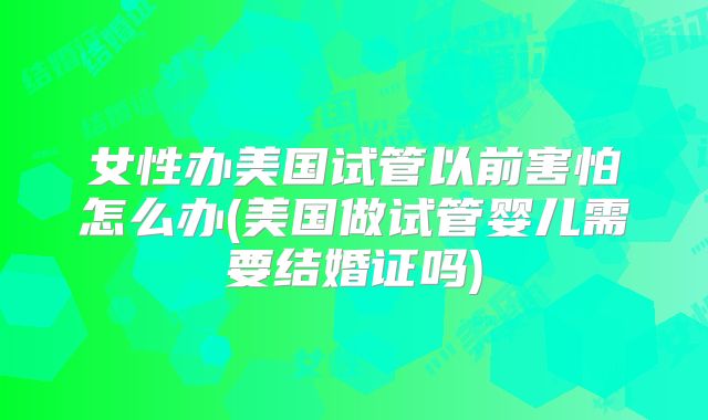 女性办美国试管以前害怕怎么办(美国做试管婴儿需要结婚证吗)