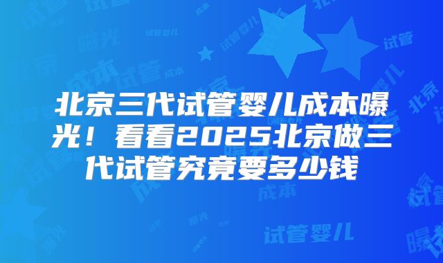 北京三代试管婴儿成本曝光！看看2025北京做三代试管究竟要多少钱