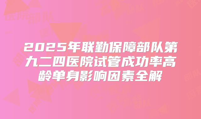 2025年联勤保障部队第九二四医院试管成功率高龄单身影响因素全解