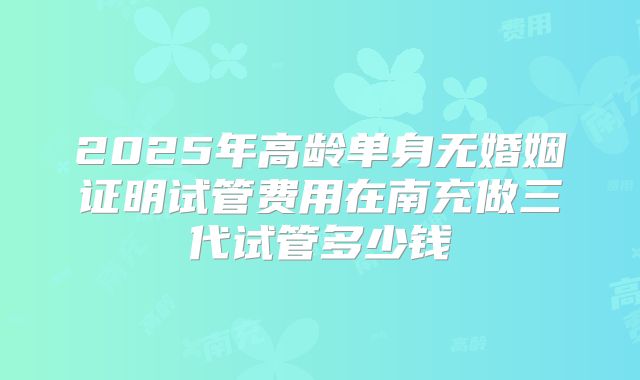 2025年高龄单身无婚姻证明试管费用在南充做三代试管多少钱