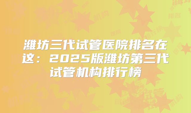 潍坊三代试管医院排名在这：2025版潍坊第三代试管机构排行榜