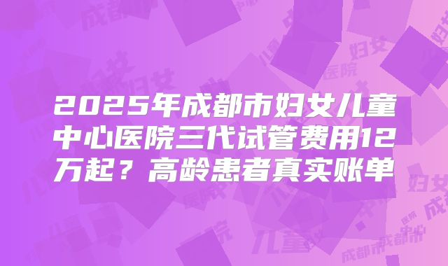 2025年成都市妇女儿童中心医院三代试管费用12万起？高龄患者真实账单