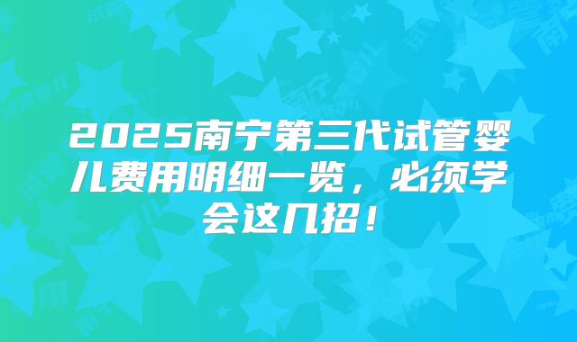 2025南宁第三代试管婴儿费用明细一览，必须学会这几招！