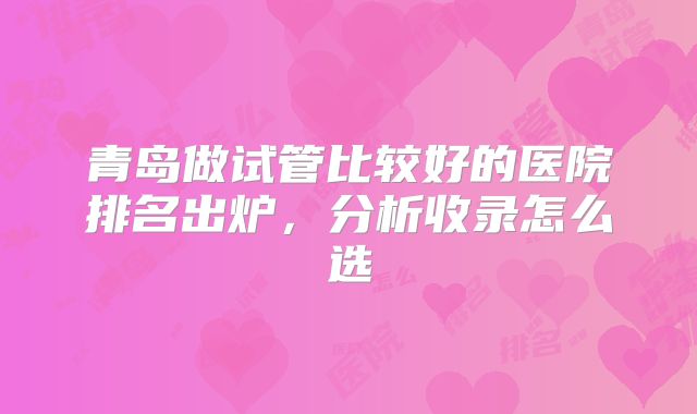 青岛做试管比较好的医院排名出炉，分析收录怎么选