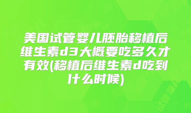 美国试管婴儿胚胎移植后维生素d3大概要吃多久才有效(移植后维生素d吃到什么时候)