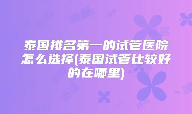 泰国排名第一的试管医院怎么选择(泰国试管比较好的在哪里)