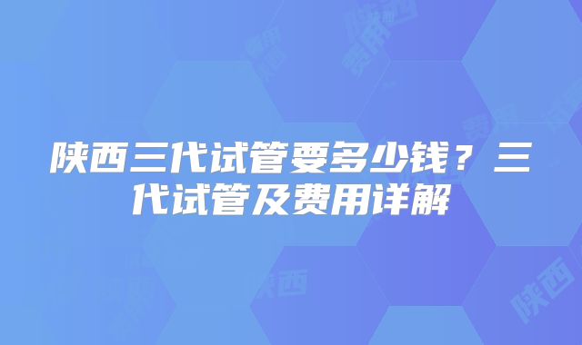 陕西三代试管要多少钱？三代试管及费用详解