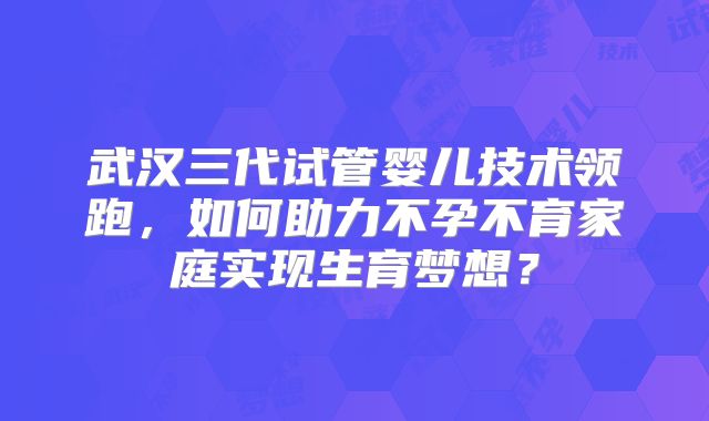 武汉三代试管婴儿技术领跑，如何助力不孕不育家庭实现生育梦想？