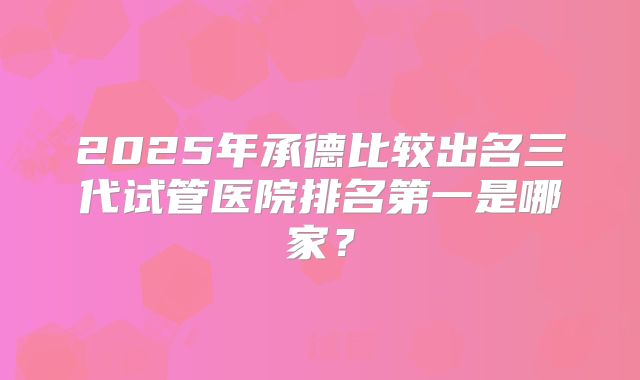 2025年承德比较出名三代试管医院排名第一是哪家？