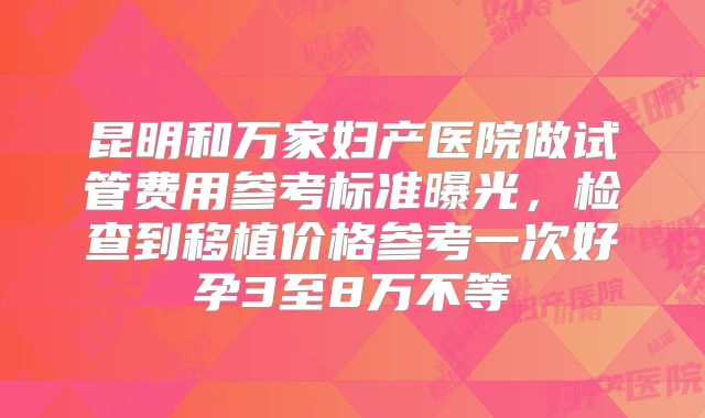 昆明和万家妇产医院做试管费用参考标准曝光，检查到移植价格参考一次好孕3至8万不等