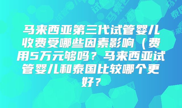 马来西亚第三代试管婴儿收费受哪些因素影响（费用5万元够吗？马来西亚试管婴儿和泰国比较哪个更好？