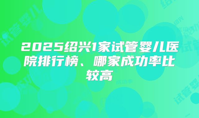 2025绍兴1家试管婴儿医院排行榜、哪家成功率比较高