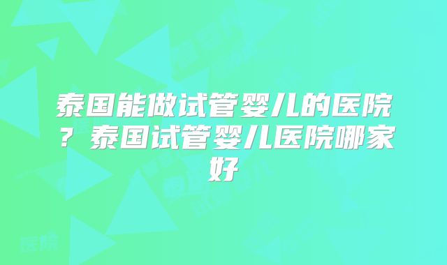 泰国能做试管婴儿的医院？泰国试管婴儿医院哪家好