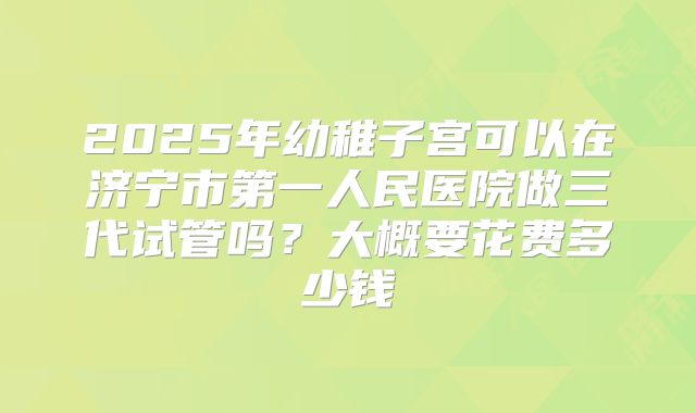 2025年幼稚子宫可以在济宁市第一人民医院做三代试管吗？大概要花费多少钱