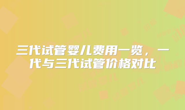 三代试管婴儿费用一览，一代与三代试管价格对比