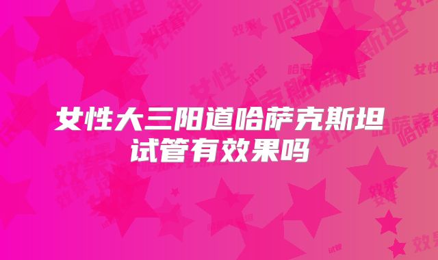 女性大三阳道哈萨克斯坦试管有效果吗