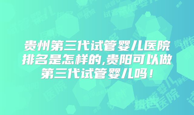 贵州第三代试管婴儿医院排名是怎样的,贵阳可以做第三代试管婴儿吗！