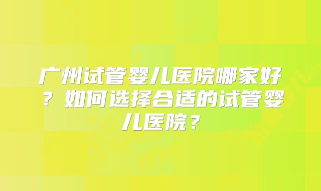 广州试管婴儿医院哪家好？如何选择合适的试管婴儿医院？