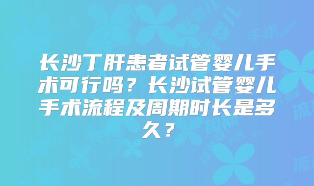 长沙丁肝患者试管婴儿手术可行吗？长沙试管婴儿手术流程及周期时长是多久？