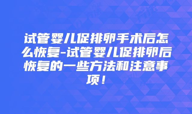 试管婴儿促排卵手术后怎么恢复-试管婴儿促排卵后恢复的一些方法和注意事项！