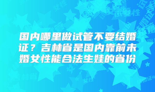 国内哪里做试管不要结婚证？吉林省是国内靠前未婚女性能合法生娃的省份