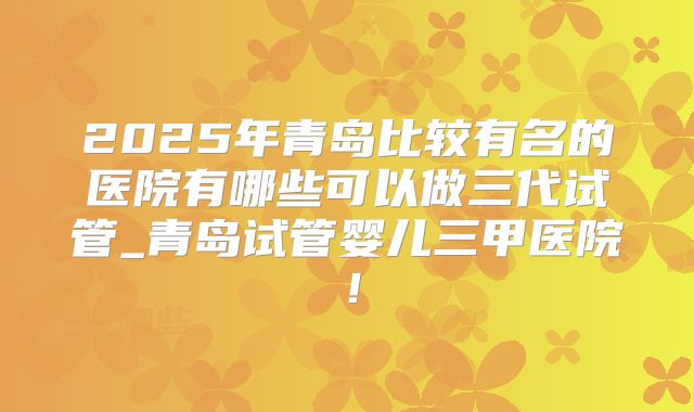 2025年青岛比较有名的医院有哪些可以做三代试管_青岛试管婴儿三甲医院！